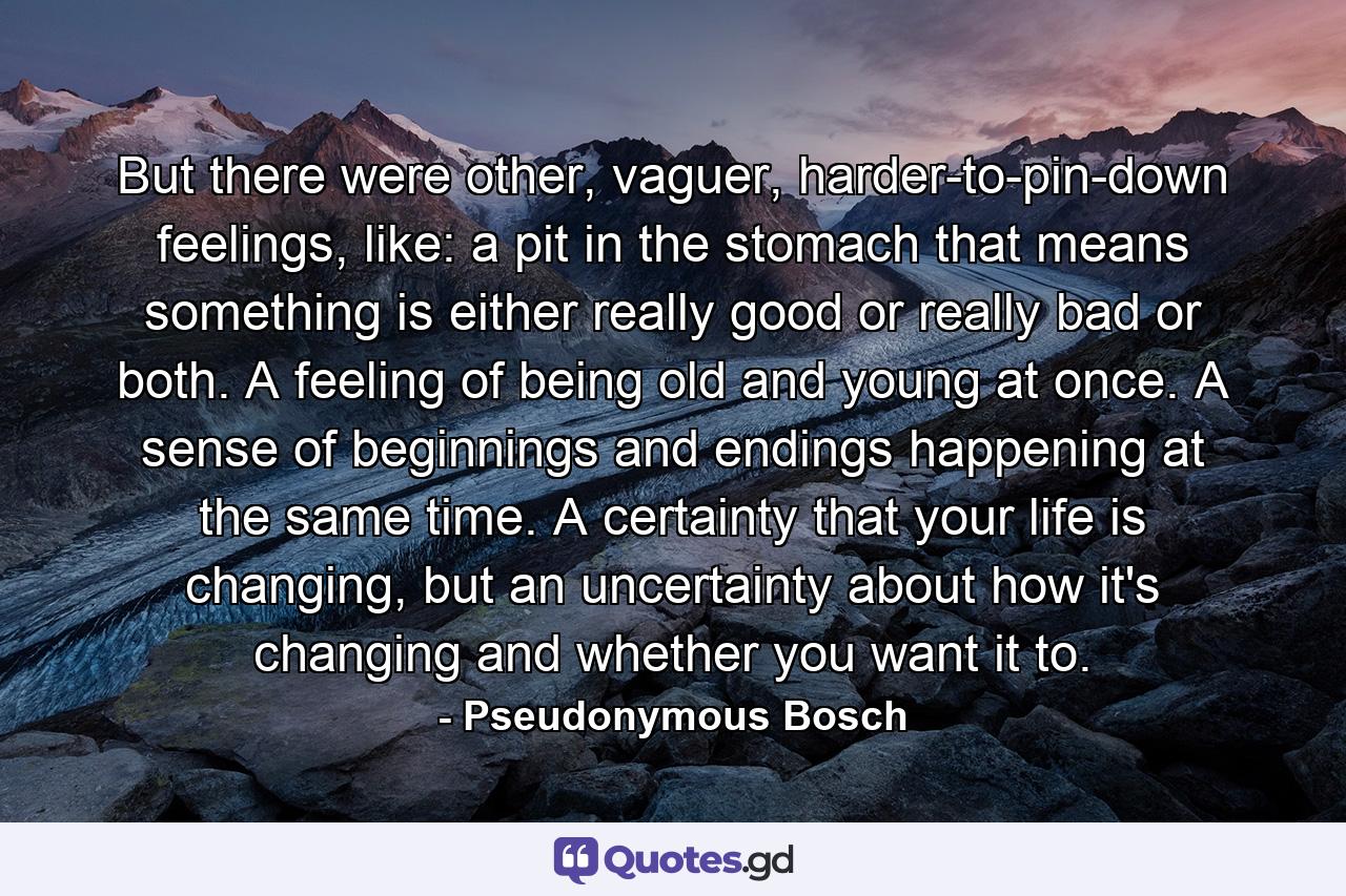 But there were other, vaguer, harder-to-pin-down feelings, like: a pit in the stomach that means something is either really good or really bad or both. A feeling of being old and young at once. A sense of beginnings and endings happening at the same time. A certainty that your life is changing, but an uncertainty about how it's changing and whether you want it to. - Quote by Pseudonymous Bosch