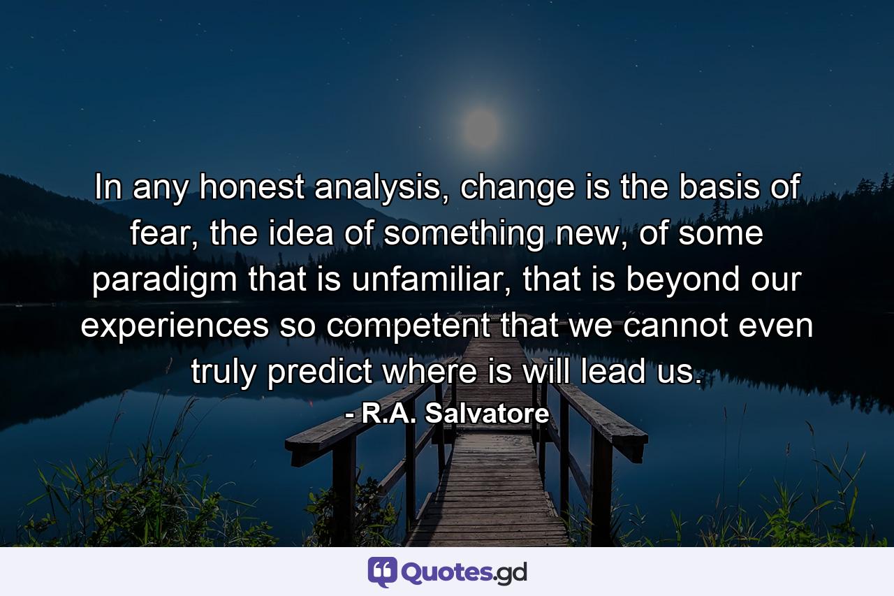 In any honest analysis, change is the basis of fear, the idea of something new, of some paradigm that is unfamiliar, that is beyond our experiences so competent that we cannot even truly predict where is will lead us. - Quote by R.A. Salvatore