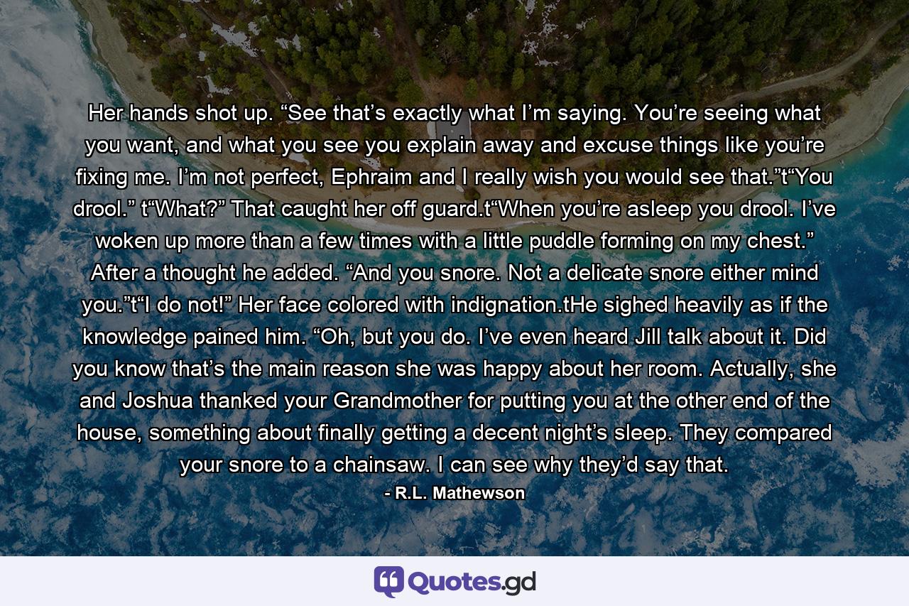 Her hands shot up. “See that’s exactly what I’m saying. You’re seeing what you want, and what you see you explain away and excuse things like you’re fixing me. I’m not perfect, Ephraim and I really wish you would see that.”t“You drool.” t“What?” That caught her off guard.t“When you’re asleep you drool. I’ve woken up more than a few times with a little puddle forming on my chest.” After a thought he added. “And you snore. Not a delicate snore either mind you.”t“I do not!” Her face colored with indignation.tHe sighed heavily as if the knowledge pained him. “Oh, but you do. I’ve even heard Jill talk about it. Did you know that’s the main reason she was happy about her room. Actually, she and Joshua thanked your Grandmother for putting you at the other end of the house, something about finally getting a decent night’s sleep. They compared your snore to a chainsaw. I can see why they’d say that. - Quote by R.L. Mathewson