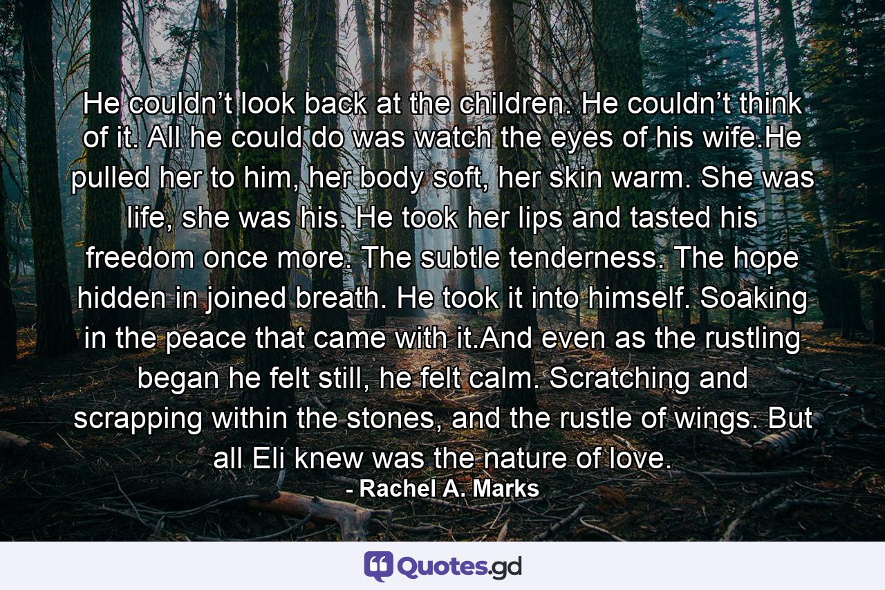 He couldn’t look back at the children. He couldn’t think of it. All he could do was watch the eyes of his wife.He pulled her to him, her body soft, her skin warm. She was life, she was his. He took her lips and tasted his freedom once more. The subtle tenderness. The hope hidden in joined breath. He took it into himself. Soaking in the peace that came with it.And even as the rustling began he felt still, he felt calm. Scratching and scrapping within the stones, and the rustle of wings. But all Eli knew was the nature of love. - Quote by Rachel A. Marks