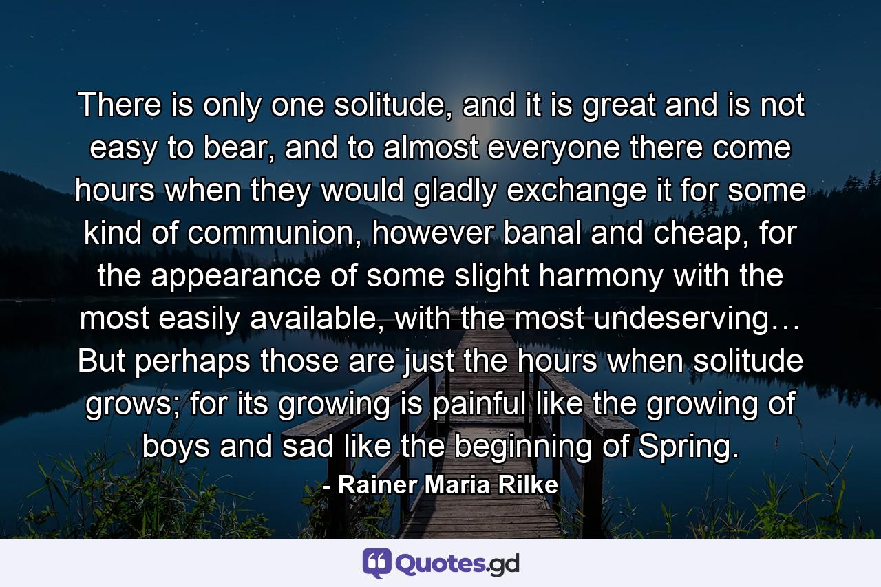 There is only one solitude, and it is great and is not easy to bear, and to almost everyone there come hours when they would gladly exchange it for some kind of communion, however banal and cheap, for the appearance of some slight harmony with the most easily available, with the most undeserving… But perhaps those are just the hours when solitude grows; for its growing is painful like the growing of boys and sad like the beginning of Spring. - Quote by Rainer Maria Rilke