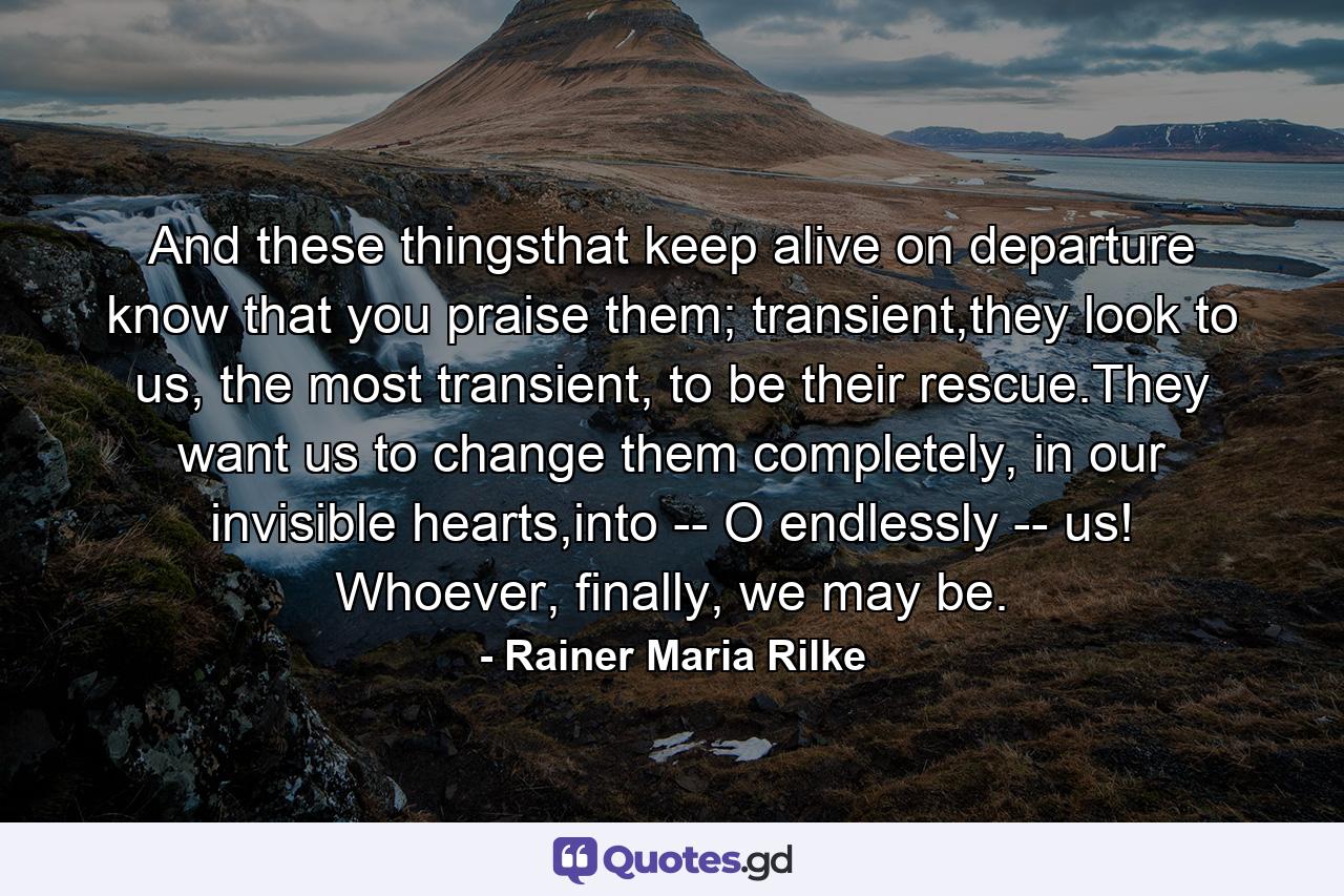 And these thingsthat keep alive on departure know that you praise them; transient,they look to us, the most transient,  to be their rescue.They want us to change them completely, in our invisible hearts,into -- O endlessly -- us! Whoever, finally, we may be. - Quote by Rainer Maria Rilke