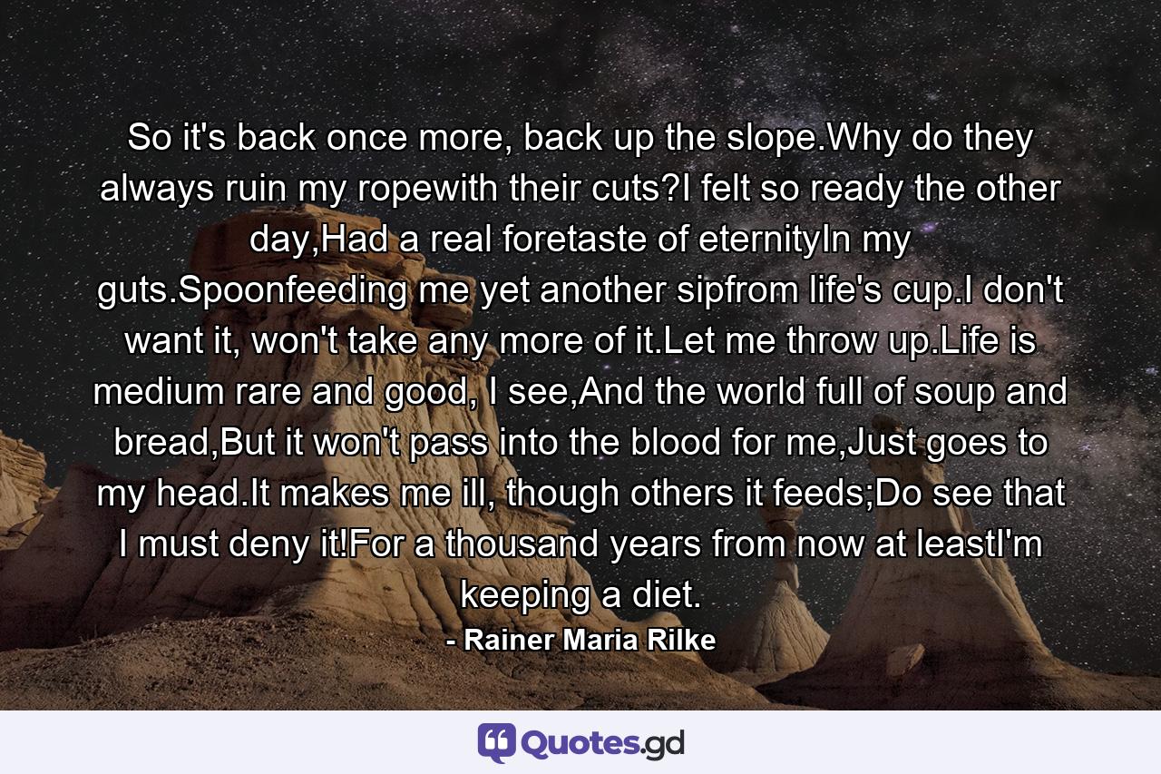 So it's back once more, back up the slope.Why do they always ruin my ropewith their cuts?I felt so ready the other day,Had a real foretaste of eternityIn my guts.Spoonfeeding me yet another sipfrom life's cup.I don't want it, won't take any more of it.Let me throw up.Life is medium rare and good, I see,And the world full of soup and bread,But it won't pass into the blood for me,Just goes to my head.It makes me ill, though others it feeds;Do see that I must deny it!For a thousand years from now at leastI'm keeping a diet. - Quote by Rainer Maria Rilke