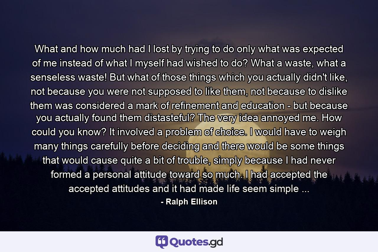 What and how much had I lost by trying to do only what was expected of me instead of what I myself had wished to do? What a waste, what a senseless waste! But what of those things which you actually didn't like, not because you were not supposed to like them, not because to dislike them was considered a mark of refinement and education - but because you actually found them distasteful? The very idea annoyed me. How could you know? It involved a problem of choice. I would have to weigh many things carefully before deciding and there would be some things that would cause quite a bit of trouble, simply because I had never formed a personal attitude toward so much. I had accepted the accepted attitudes and it had made life seem simple ... - Quote by Ralph Ellison