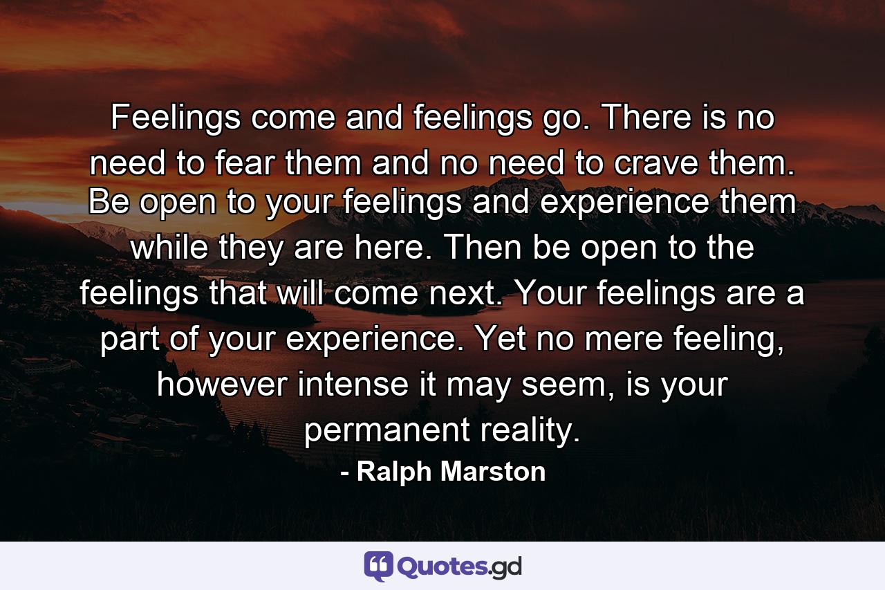 Feelings come and feelings go. There is no need to fear them and no need to crave them. Be open to your feelings and experience them while they are here. Then be open to the feelings that will come next. Your feelings are a part of your experience. Yet no mere feeling, however intense it may seem, is your permanent reality. - Quote by Ralph Marston