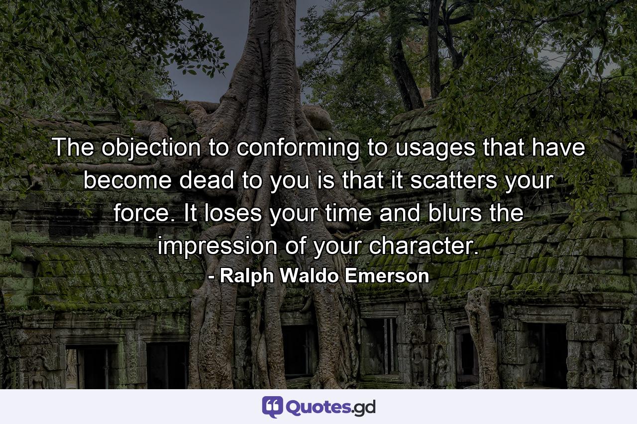 The objection to conforming to usages that have become dead to you is that it scatters your force. It loses your time and blurs the impression of your character. - Quote by Ralph Waldo Emerson