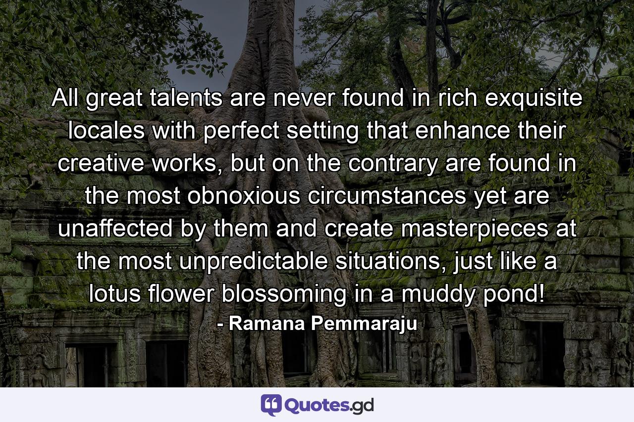 All great talents are never found in rich exquisite locales with perfect setting that enhance their creative works, but on the contrary are found in the most obnoxious circumstances yet are unaffected by them and create masterpieces at the most unpredictable situations, just like a lotus flower blossoming in a muddy pond! - Quote by Ramana Pemmaraju