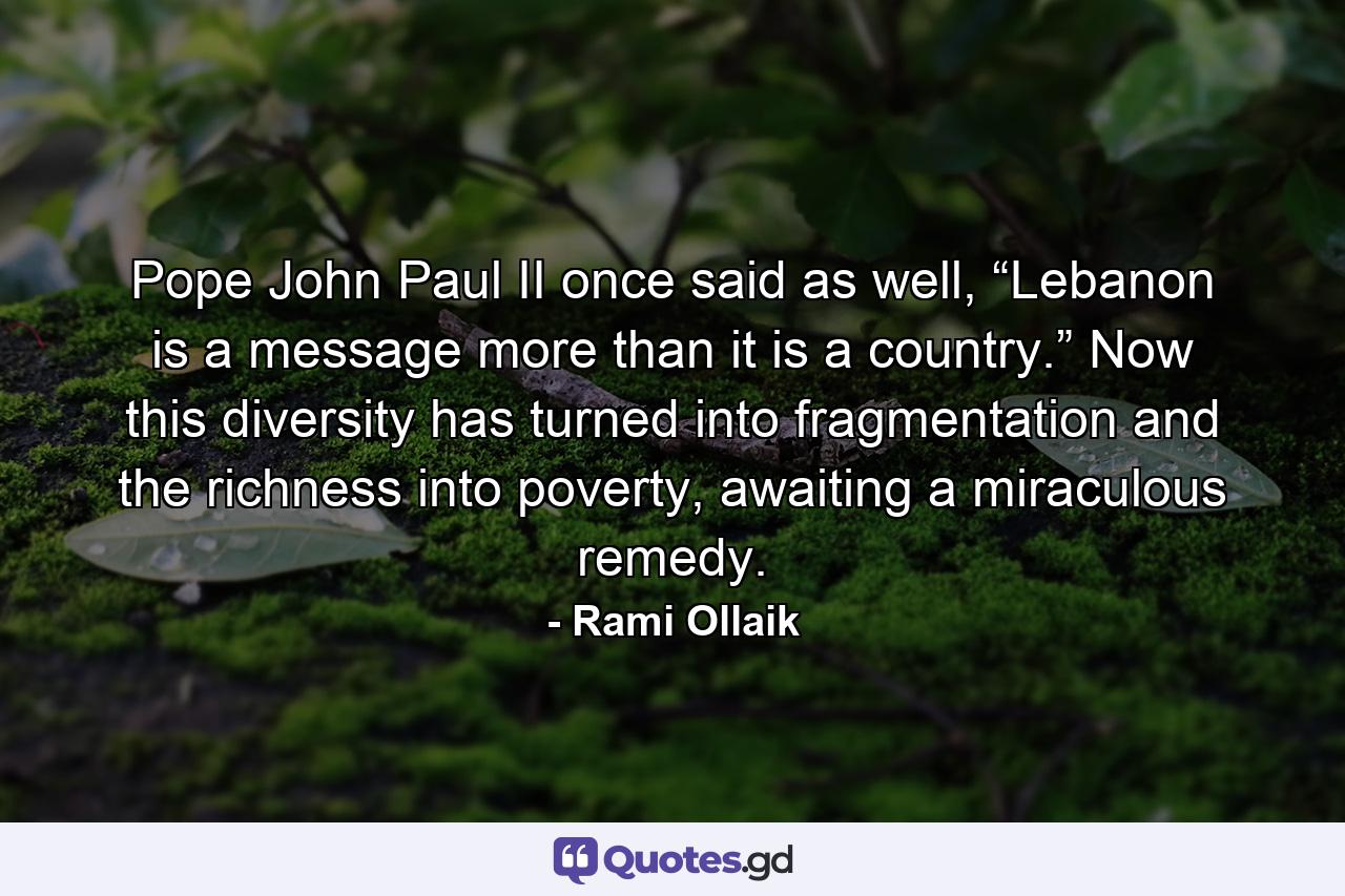 Pope John Paul II once said as well, “Lebanon is a message more than it is a country.” Now this diversity has turned into fragmentation and the richness into poverty, awaiting a miraculous remedy. - Quote by Rami Ollaik