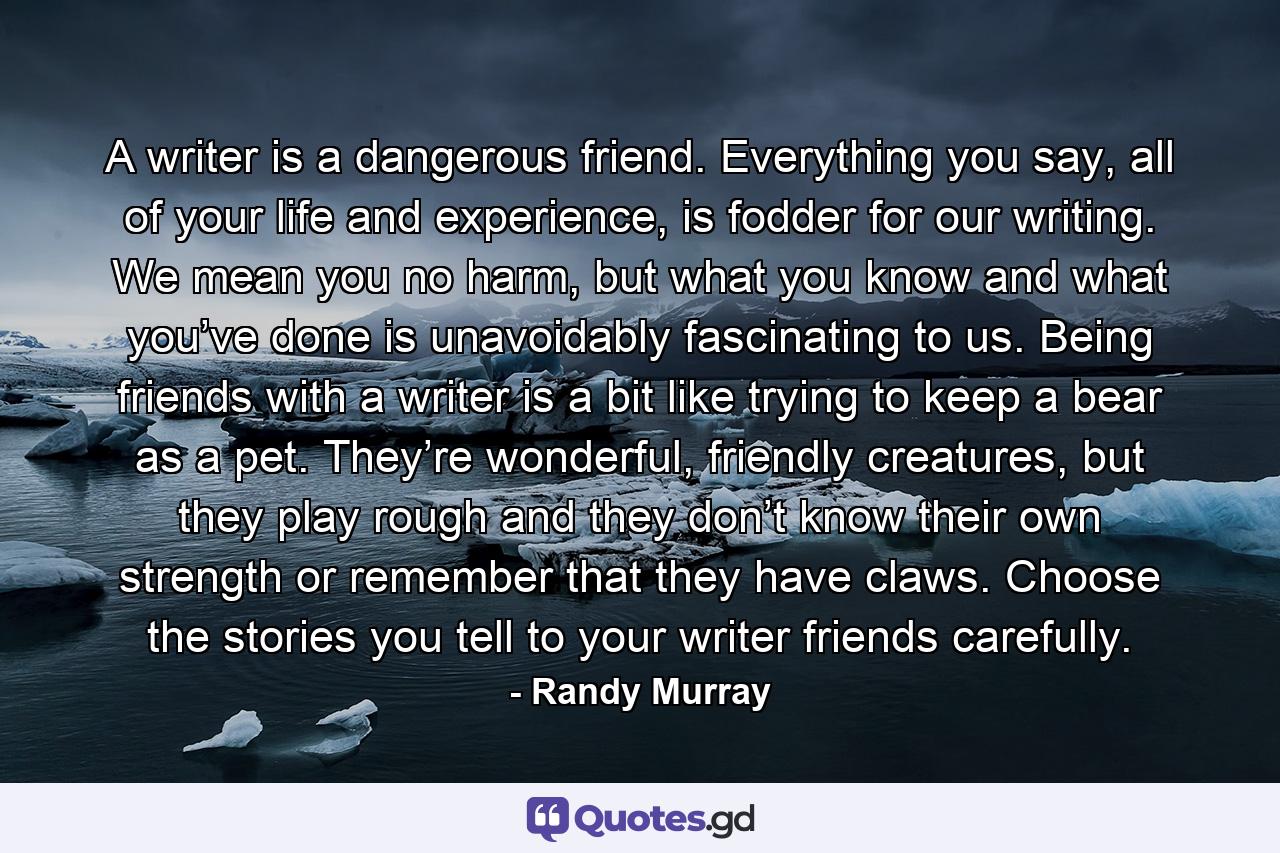 A writer is a dangerous friend. Everything you say, all of your life and experience, is fodder for our writing. We mean you no harm, but what you know and what you’ve done is unavoidably fascinating to us. Being friends with a writer is a bit like trying to keep a bear as a pet. They’re wonderful, friendly creatures, but they play rough and they don’t know their own strength or remember that they have claws. Choose the stories you tell to your writer friends carefully. - Quote by Randy Murray