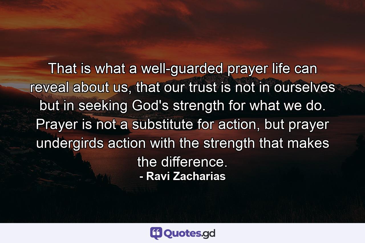 That is what a well-guarded prayer life can reveal about us, that our trust is not in ourselves but in seeking God's strength for what we do. Prayer is not a substitute for action, but prayer undergirds action with the strength that makes the difference. - Quote by Ravi Zacharias