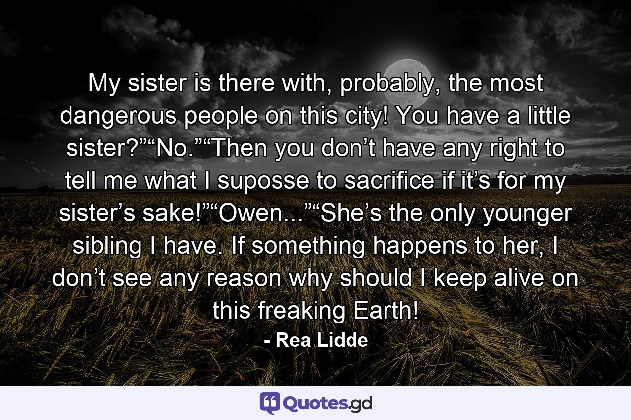 My sister is there with, probably, the most dangerous people on this city! You have a little sister?”“No.”“Then you don’t have any right to tell me what I suposse to sacrifice if it’s for my sister’s sake!”“Owen...”“She’s the only younger sibling I have. If something happens to her, I don’t see any reason why should I keep alive on this freaking Earth! - Quote by Rea Lidde