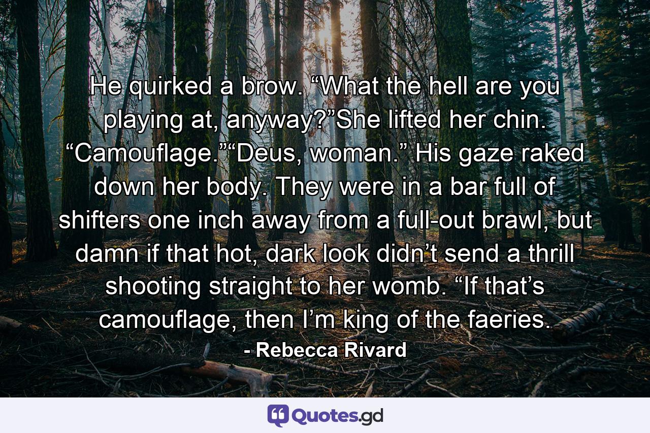 He quirked a brow. “What the hell are you playing at, anyway?”She lifted her chin. “Camouflage.”“Deus, woman.” His gaze raked down her body. They were in a bar full of shifters one inch away from a full-out brawl, but damn if that hot, dark look didn’t send a thrill shooting straight to her womb. “If that’s camouflage, then I’m king of the faeries. - Quote by Rebecca Rivard