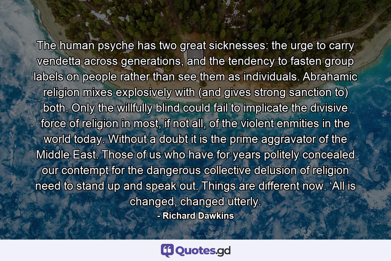 The human psyche has two great sicknesses: the urge to carry vendetta across generations, and the tendency to fasten group labels on people rather than see them as individuals. Abrahamic religion mixes explosively with (and gives strong sanction to) both. Only the willfully blind could fail to implicate the divisive force of religion in most, if not all, of the violent enmities in the world today. Without a doubt it is the prime aggravator of the Middle East. Those of us who have for years politely concealed our contempt for the dangerous collective delusion of religion need to stand up and speak out. Things are different now. ‘All is changed, changed utterly. - Quote by Richard Dawkins