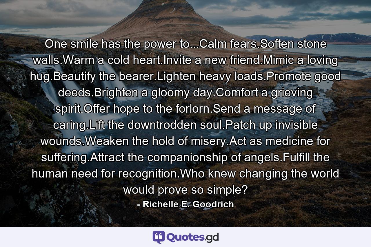 One smile has the power to...Calm fears.Soften stone walls.Warm a cold heart.Invite a new friend.Mimic a loving hug.Beautify the bearer.Lighten heavy loads.Promote good deeds.Brighten a gloomy day.Comfort a grieving spirit.Offer hope to the forlorn.Send a message of caring.Lift the downtrodden soul.Patch up invisible wounds.Weaken the hold of misery.Act as medicine for suffering.Attract the companionship of angels.Fulfill the human need for recognition.Who knew changing the world would prove so simple? - Quote by Richelle E. Goodrich