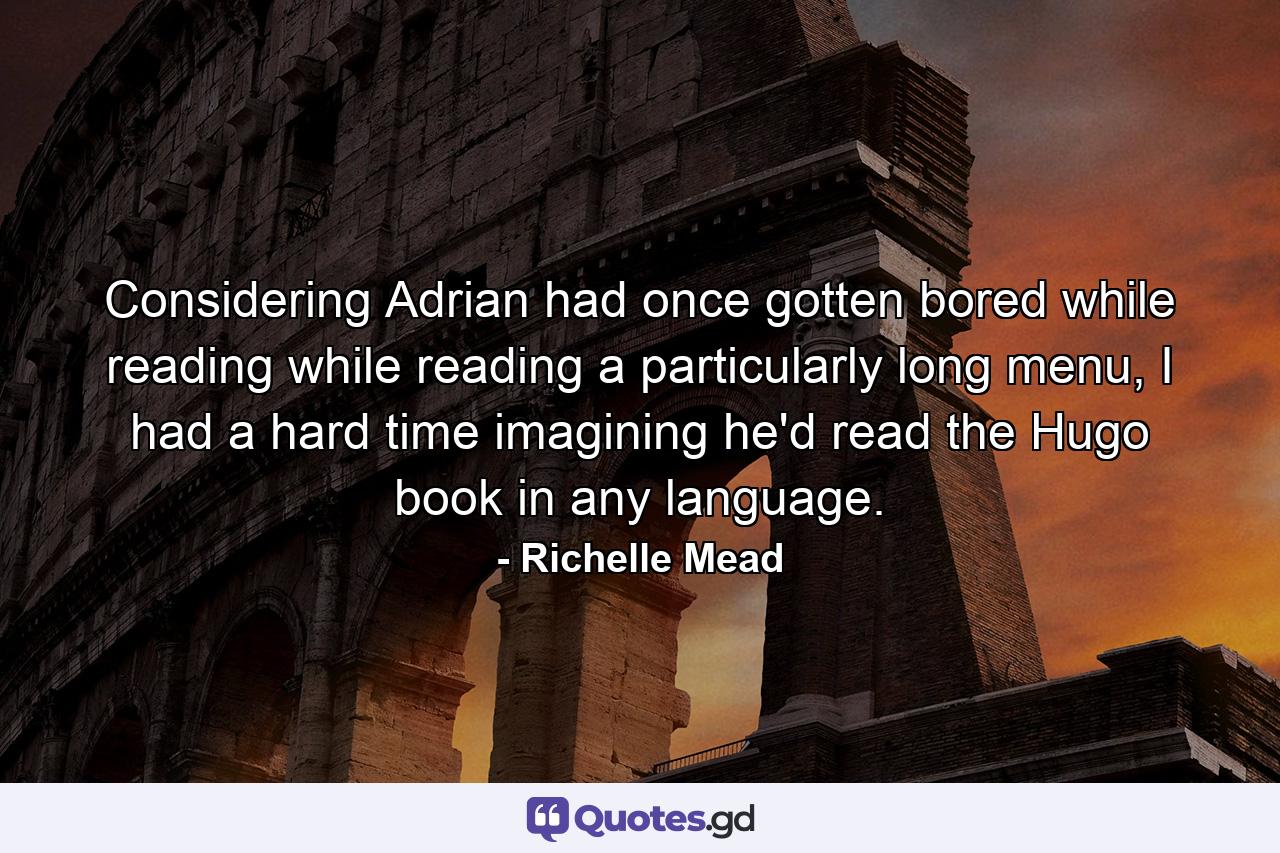 Considering Adrian had once gotten bored while reading while reading a particularly long menu, I had a hard time imagining he'd read the Hugo book in any language. - Quote by Richelle Mead