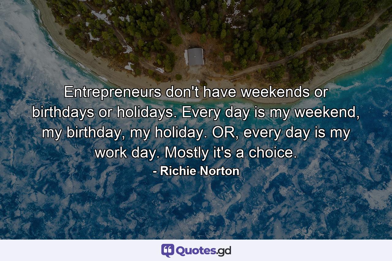 Entrepreneurs don't have weekends or birthdays or holidays. Every day is my weekend, my birthday, my holiday. OR, every day is my work day. Mostly it's a choice. - Quote by Richie Norton