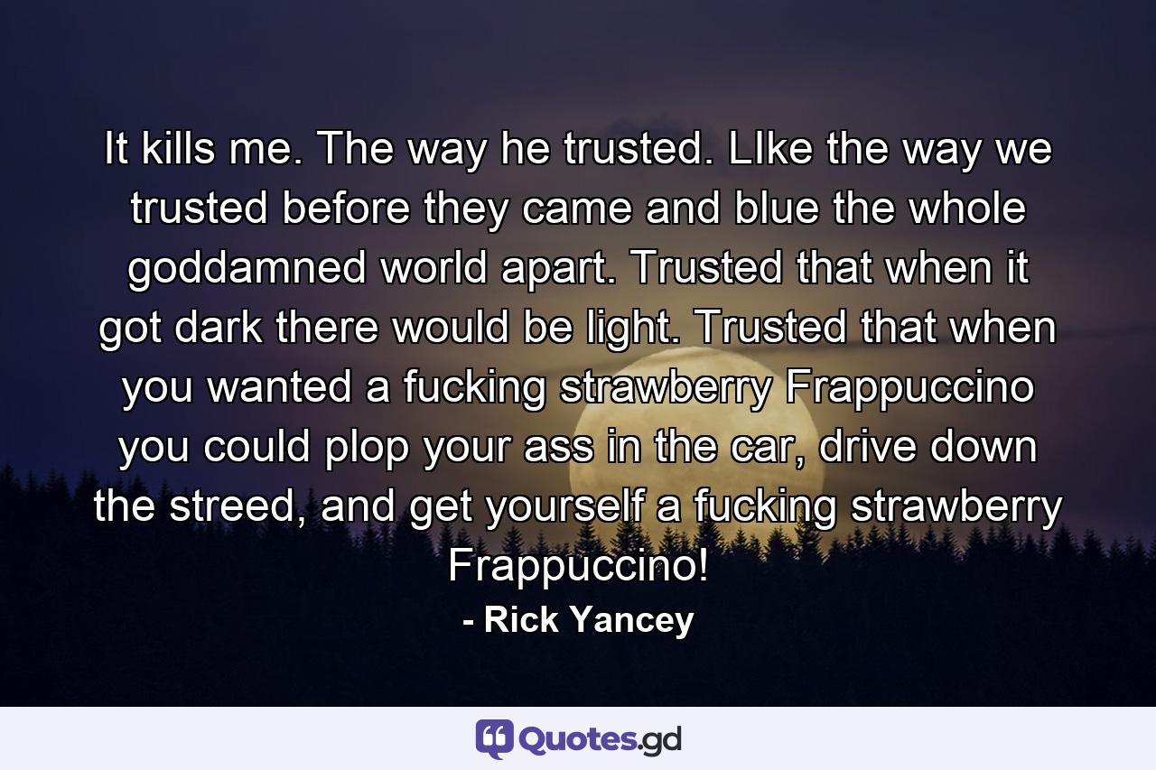 It kills me. The way he trusted. LIke the way we trusted before they came and blue the whole goddamned world apart. Trusted that when it got dark there would be light. Trusted that when you wanted a fucking strawberry Frappuccino you could plop your ass in the car, drive down the streed, and get yourself a fucking strawberry Frappuccino! - Quote by Rick Yancey