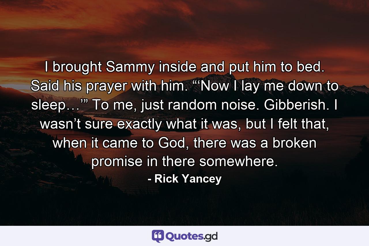 I brought Sammy inside and put him to bed. Said his prayer with him. “‘Now I lay me down to sleep…’” To me, just random noise. Gibberish. I wasn’t sure exactly what it was, but I felt that, when it came to God, there was a broken promise in there somewhere. - Quote by Rick Yancey