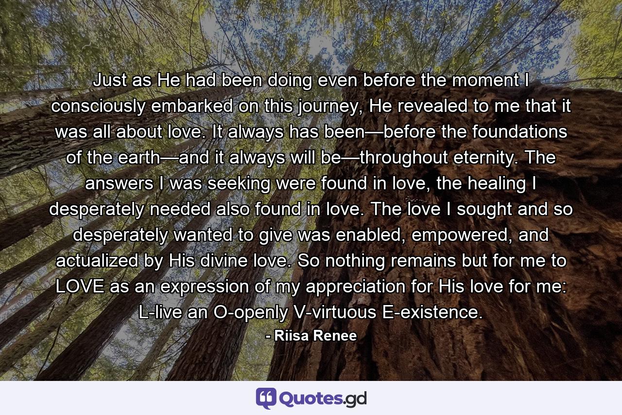 Just as He had been doing even before the moment I consciously embarked on this journey, He revealed to me that it was all about love. It always has been—before the foundations of the earth—and it always will be—throughout eternity. The answers I was seeking were found in love, the healing I desperately needed also found in love. The love I sought and so desperately wanted to give was enabled, empowered, and actualized by His divine love. So nothing remains but for me to LOVE as an expression of my appreciation for His love for me: L-live an O-openly V-virtuous E-existence. - Quote by Riisa Renee