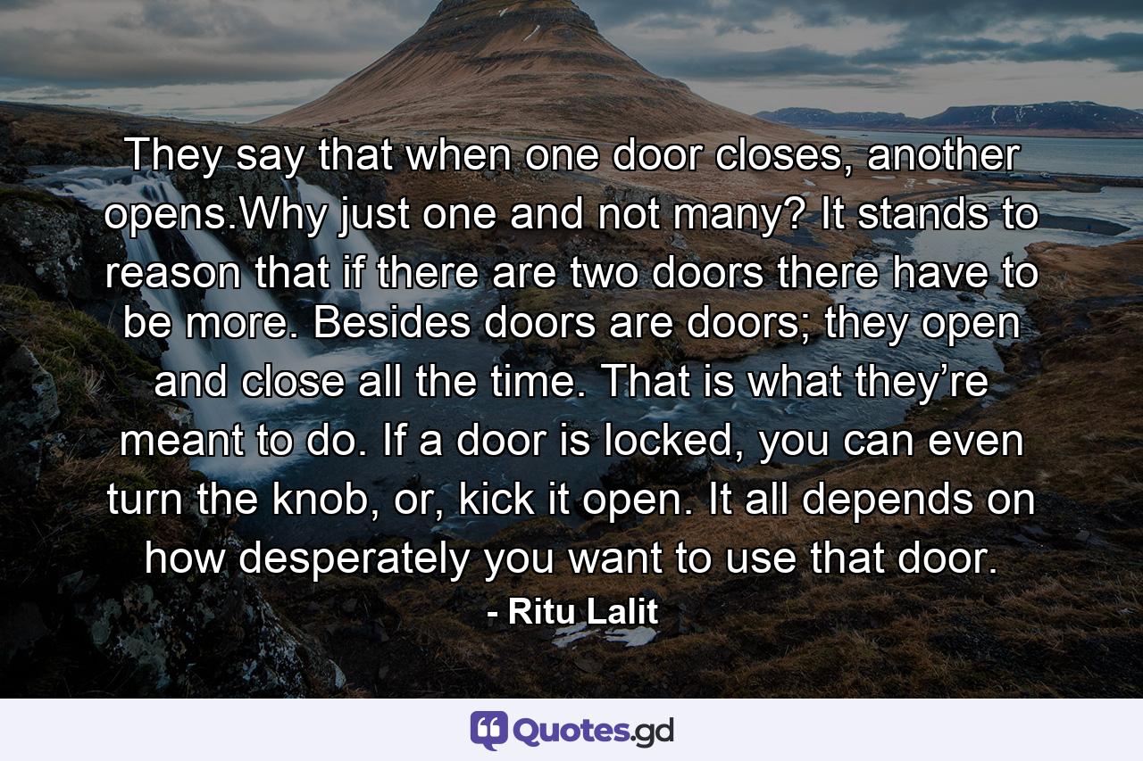 They say that when one door closes, another opens.Why just one and not many? It stands to reason that if there are two doors there have to be more. Besides doors are doors; they open and close all the time. That is what they’re meant to do. If a door is locked, you can even turn the knob, or, kick it open. It all depends on how desperately you want to use that door. - Quote by Ritu Lalit