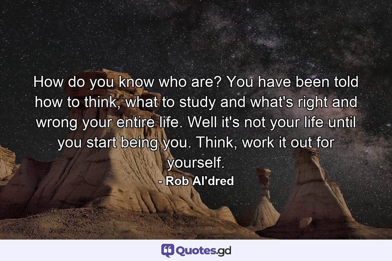 How do you know who are? You have been told how to think, what to study and what's right and wrong your entire life. Well it's not your life until you start being you. Think, work it out for yourself. - Quote by Rob Al'dred