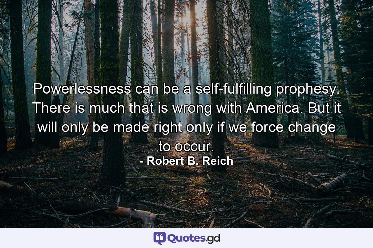 Powerlessness can be a self-fulfilling prophesy. There is much that is wrong with America. But it will only be made right only if we force change to occur. - Quote by Robert B. Reich