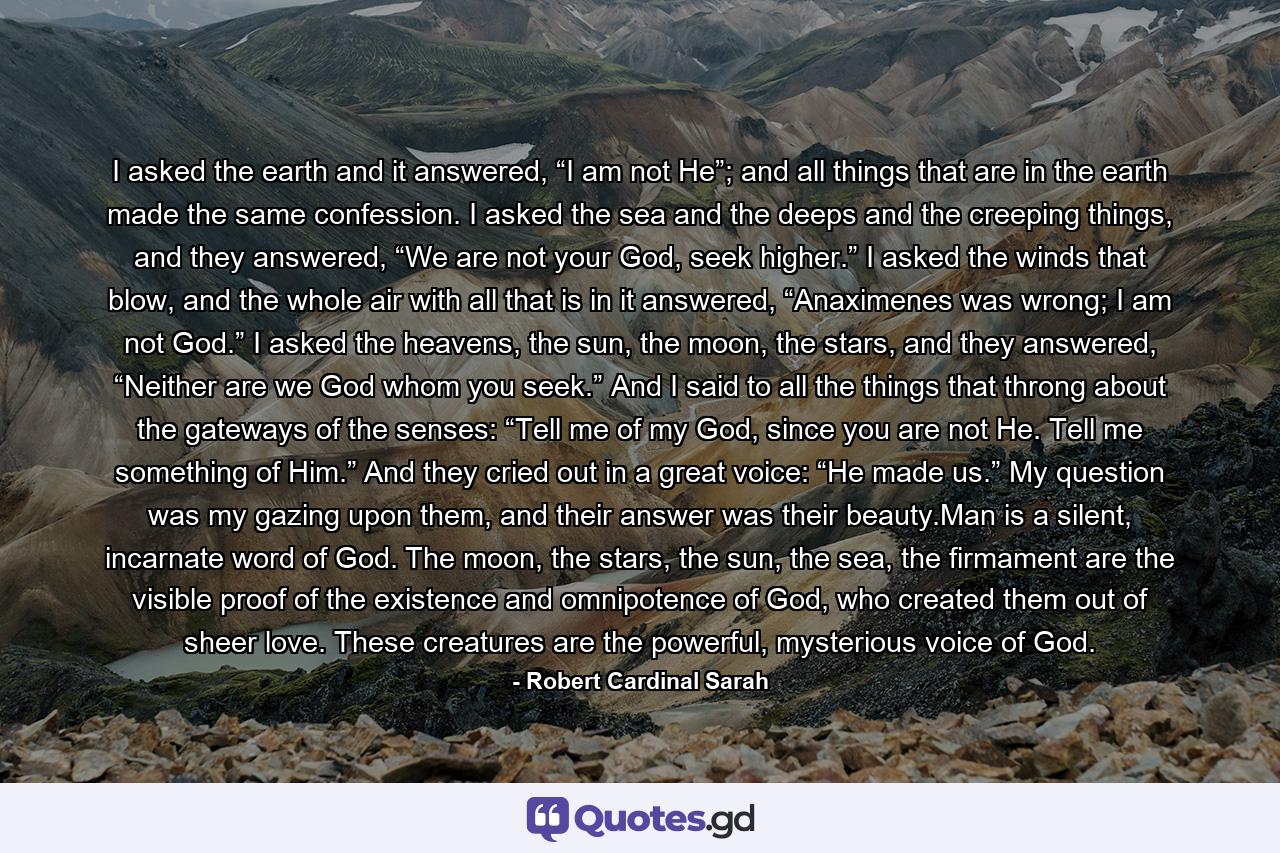 I asked the earth and it answered, “I am not He”; and all things that are in the earth made the same confession. I asked the sea and the deeps and the creeping things, and they answered, “We are not your God, seek higher.” I asked the winds that blow, and the whole air with all that is in it answered, “Anaximenes was wrong; I am not God.” I asked the heavens, the sun, the moon, the stars, and they answered, “Neither are we God whom you seek.” And I said to all the things that throng about the gateways of the senses: “Tell me of my God, since you are not He. Tell me something of Him.” And they cried out in a great voice: “He made us.” My question was my gazing upon them, and their answer was their beauty.Man is a silent, incarnate word of God. The moon, the stars, the sun, the sea, the firmament are the visible proof of the existence and omnipotence of God, who created them out of sheer love. These creatures are the powerful, mysterious voice of God. - Quote by Robert Cardinal Sarah