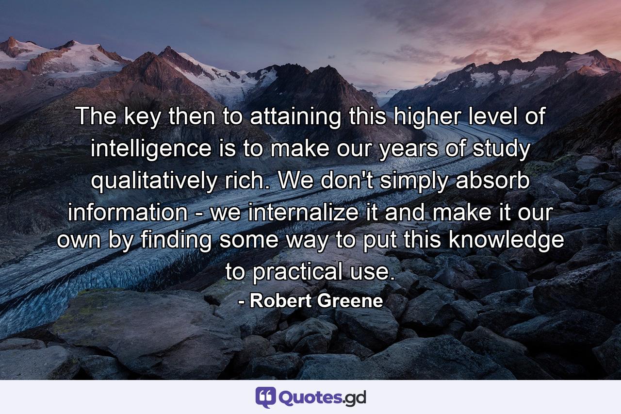 The key then to attaining this higher level of intelligence is to make our years of study qualitatively rich. We don't simply absorb information - we internalize it and make it our own by finding some way to put this knowledge to practical use. - Quote by Robert Greene