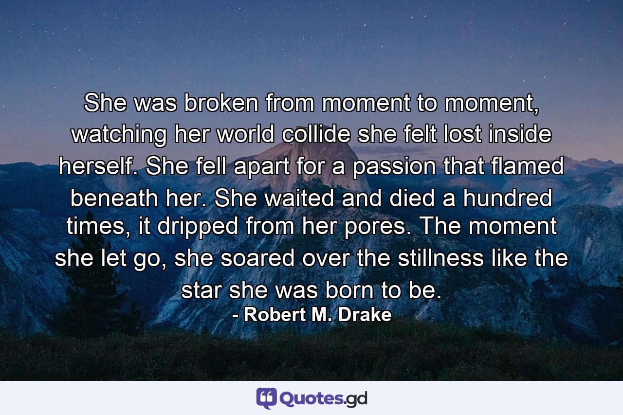 She was broken from moment to moment, watching her world collide she felt lost inside herself. She fell apart for a passion that flamed beneath her. She waited and died a hundred times, it dripped from her pores. The moment she let go, she soared over the stillness like the star she was born to be. - Quote by Robert M. Drake