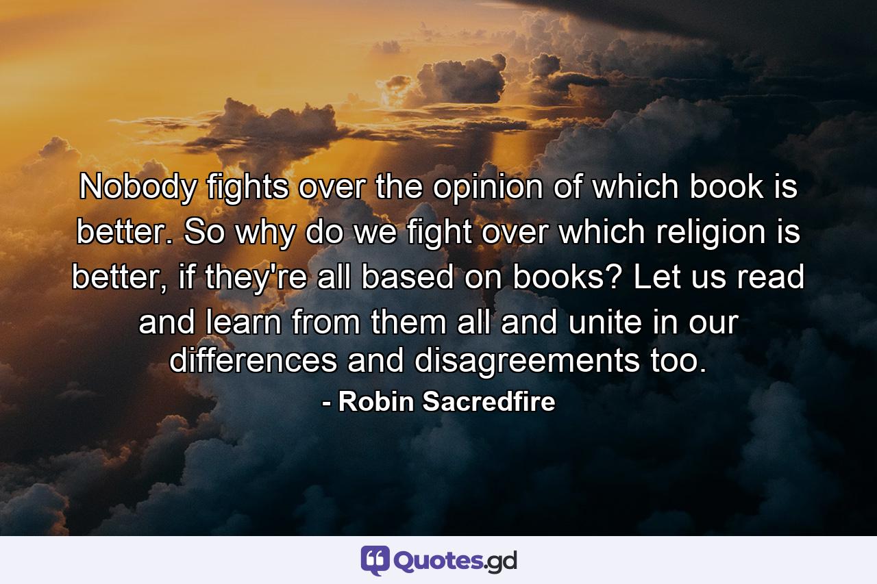 Nobody fights over the opinion of which book is better. So why do we fight over which religion is better, if they're all based on books? Let us read and learn from them all and unite in our differences and disagreements too. - Quote by Robin Sacredfire