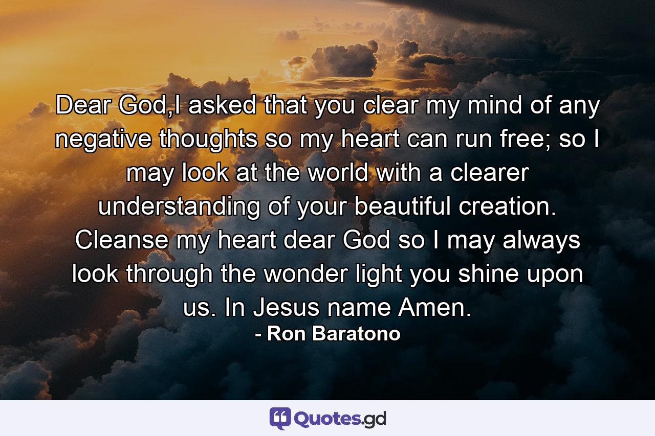 Dear God,I asked that you clear my mind of any negative thoughts so my heart can run free; so I may look at the world with a clearer understanding of your beautiful creation. Cleanse my heart dear God so I may always look through the wonder light you shine upon us. In Jesus name Amen. - Quote by Ron Baratono