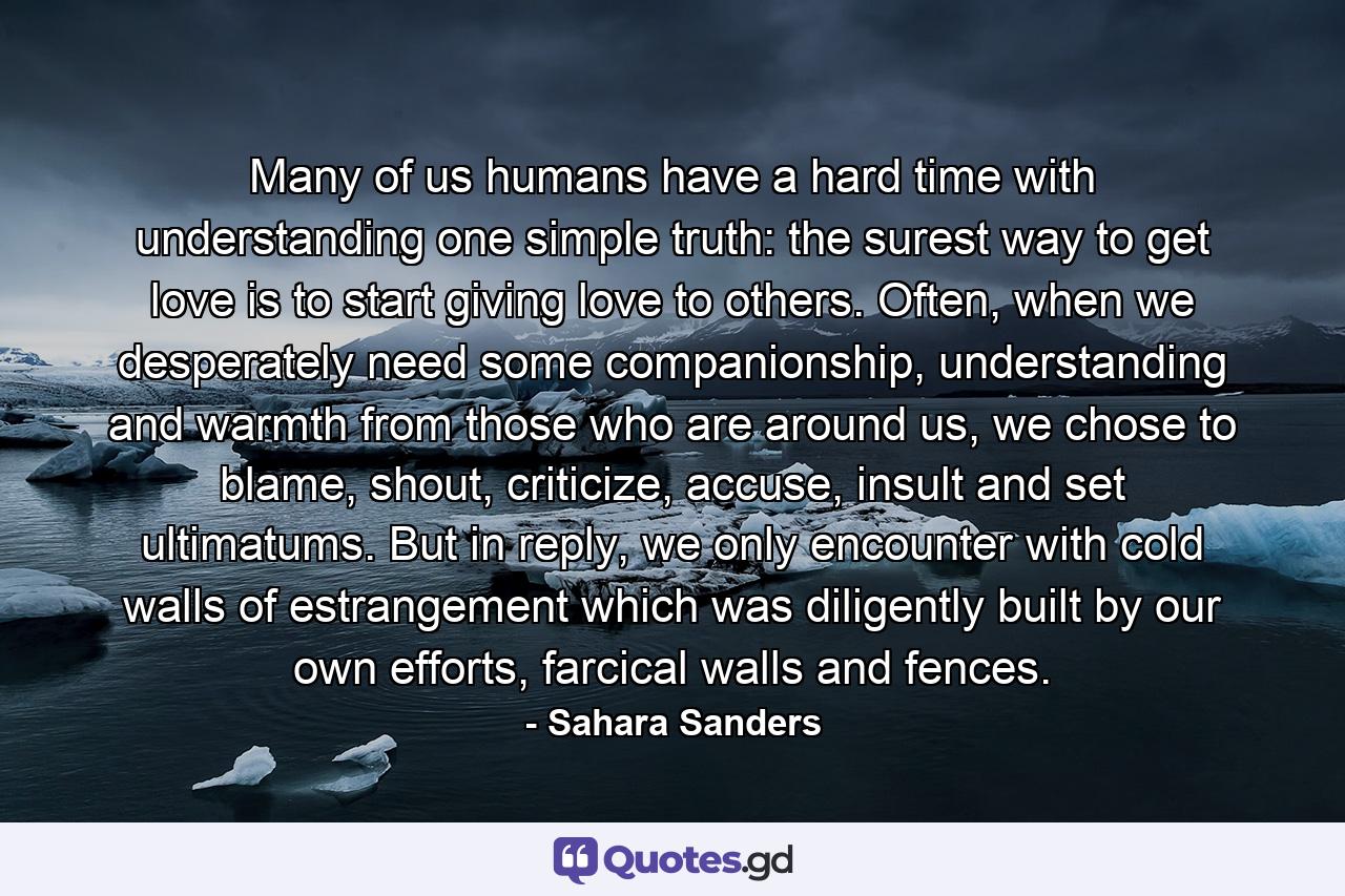 Many of us humans have a hard time with understanding one simple truth: the surest way to get love is to start giving love to others. Often, when we desperately need some companionship, understanding and warmth from those who are around us, we chose to blame, shout, criticize, accuse, insult and set ultimatums. But in reply, we only encounter with cold walls of estrangement which was diligently built by our own efforts, farcical walls and fences. - Quote by Sahara Sanders