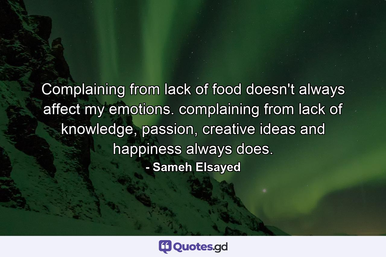 Complaining from lack of food doesn't always affect my emotions. complaining from lack of knowledge, passion, creative ideas and happiness always does. - Quote by Sameh Elsayed