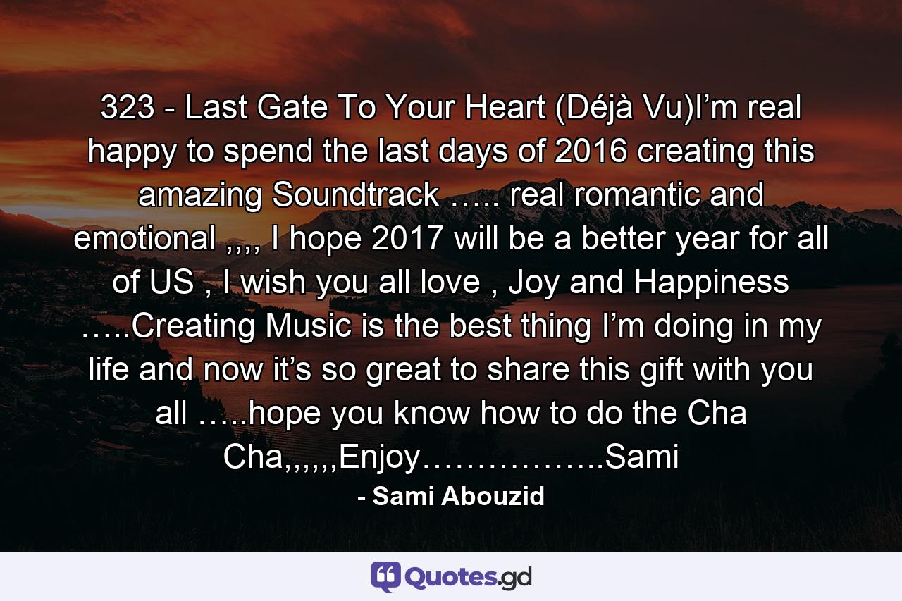 323 - Last Gate To Your Heart (Déjà Vu)I’m real happy to spend the last days of 2016 creating this amazing Soundtrack ….. real romantic and emotional ,,,, I hope 2017 will be a better year for all of US , I wish you all love , Joy and Happiness …..Creating Music is the best thing I’m doing in my life and now it’s so great to share this gift with you all …..hope you know how to do the Cha Cha,,,,,,Enjoy……………..Sami - Quote by Sami Abouzid