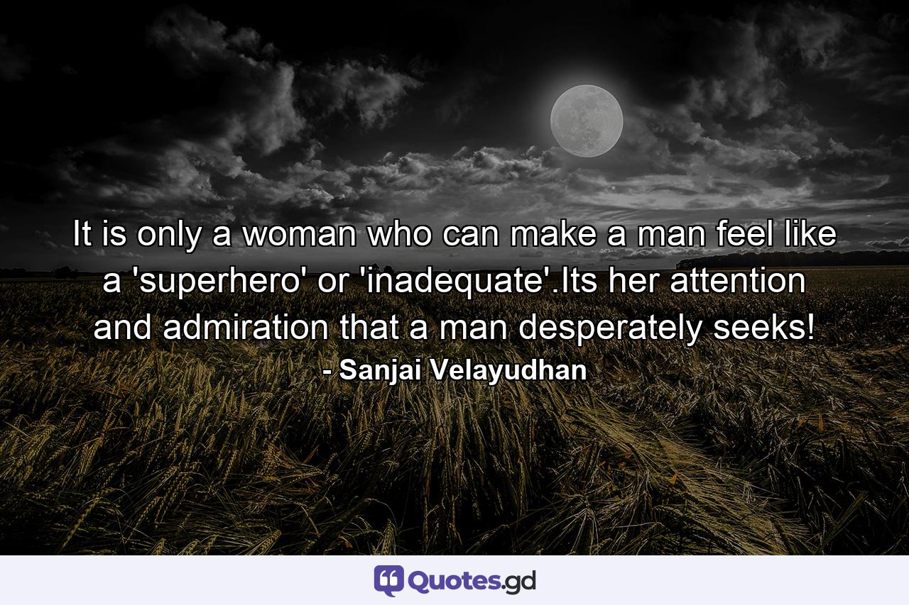 It is only a woman who can make a man feel like a 'superhero' or 'inadequate'.Its her attention and admiration that a man desperately seeks! - Quote by Sanjai Velayudhan