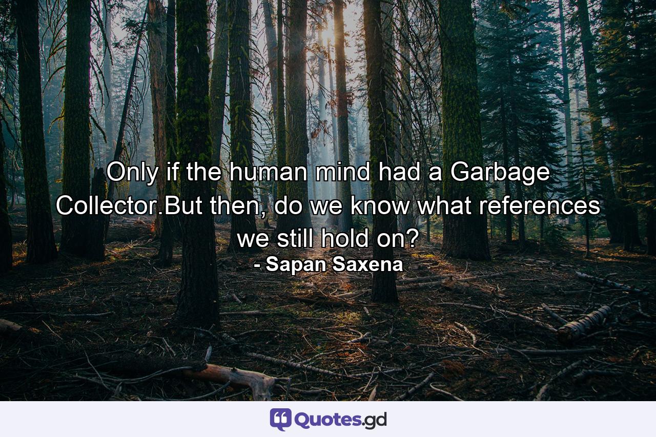 Only if the human mind had a Garbage Collector.But then, do we know what references we still hold on? - Quote by Sapan Saxena