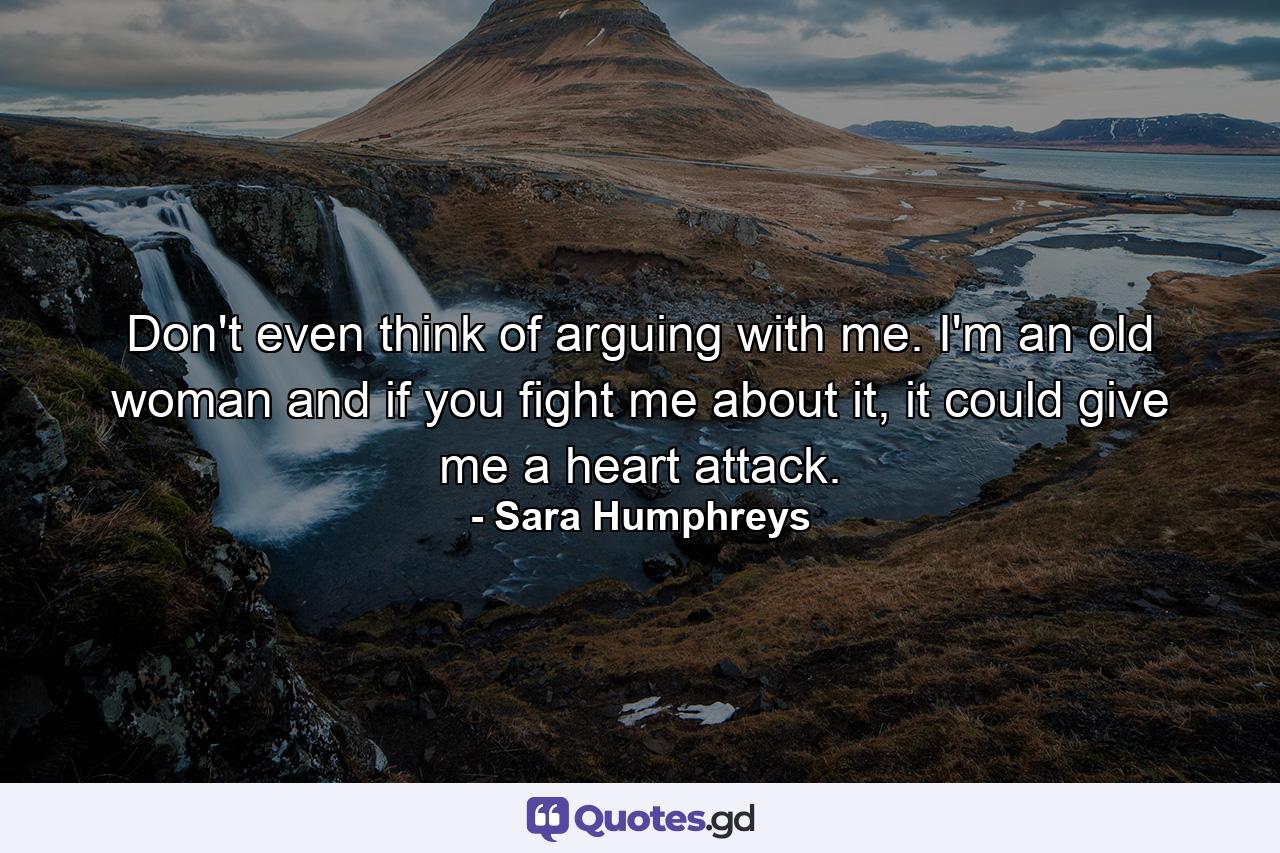 Don't even think of arguing with me. I'm an old woman and if you fight me about it, it could give me a heart attack. - Quote by Sara Humphreys