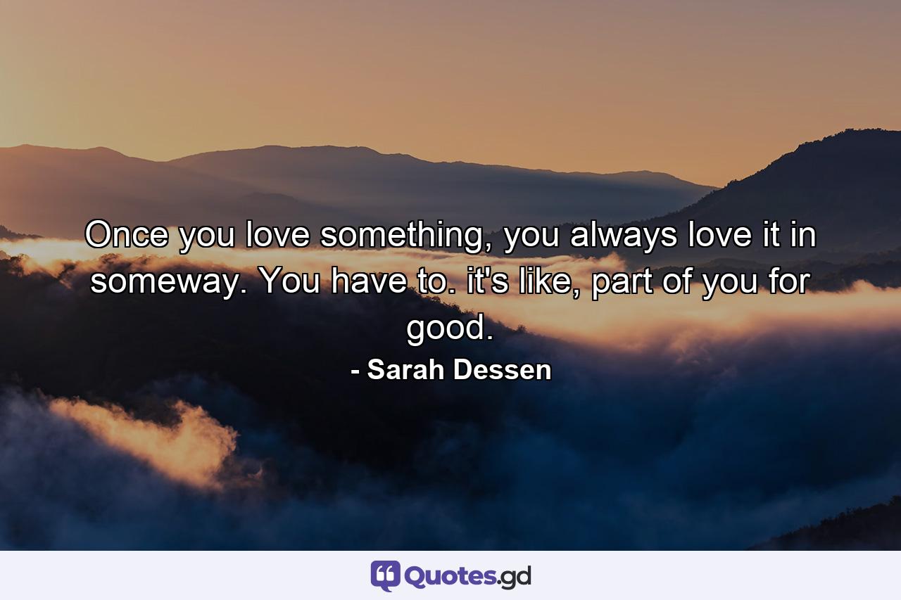 Once you love something, you always love it in someway. You have to. it's like, part of you for good. - Quote by Sarah Dessen