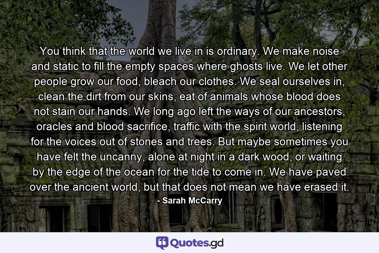 You think that the world we live in is ordinary. We make noise and static to fill the empty spaces where ghosts live. We let other people grow our food, bleach our clothes. We seal ourselves in, clean the dirt from our skins, eat of animals whose blood does not stain our hands. We long ago left the ways of our ancestors, oracles and blood sacrifice, traffic with the spirit world, listening for the voices out of stones and trees. But maybe sometimes you have felt the uncanny, alone at night in a dark wood, or waiting by the edge of the ocean for the tide to come in. We have paved over the ancient world, but that does not mean we have erased it. - Quote by Sarah McCarry