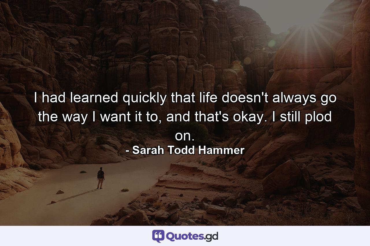 I had learned quickly that life doesn't always go the way I want it to, and that's okay. I still plod on. - Quote by Sarah Todd Hammer