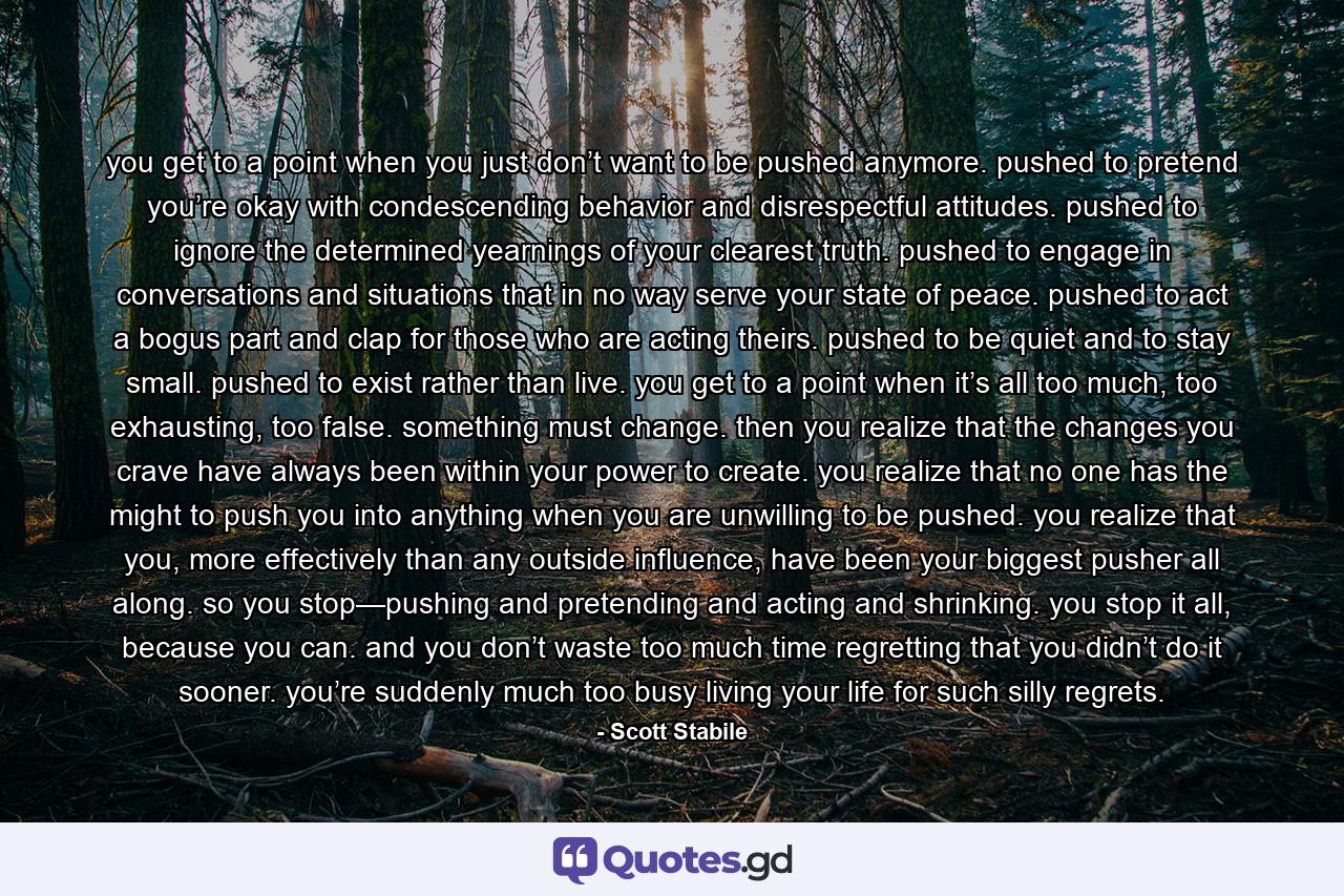 you get to a point when you just don’t want to be pushed anymore. pushed to pretend you’re okay with condescending behavior and disrespectful attitudes. pushed to ignore the determined yearnings of your clearest truth. pushed to engage in conversations and situations that in no way serve your state of peace. pushed to act a bogus part and clap for those who are acting theirs. pushed to be quiet and to stay small. pushed to exist rather than live. you get to a point when it’s all too much, too exhausting, too false. something must change. then you realize that the changes you crave have always been within your power to create. you realize that no one has the might to push you into anything when you are unwilling to be pushed. you realize that you, more effectively than any outside influence, have been your biggest pusher all along. so you stop—pushing and pretending and acting and shrinking. you stop it all, because you can. and you don’t waste too much time regretting that you didn’t do it sooner. you’re suddenly much too busy living your life for such silly regrets. - Quote by Scott Stabile