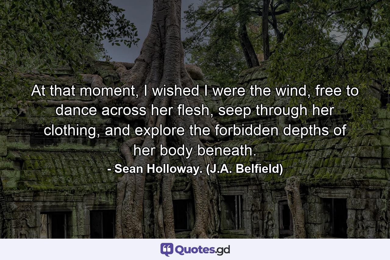 At that moment, I wished I were the wind, free to dance across her flesh, seep through her clothing, and explore the forbidden depths of her body beneath. - Quote by Sean Holloway. (J.A. Belfield)