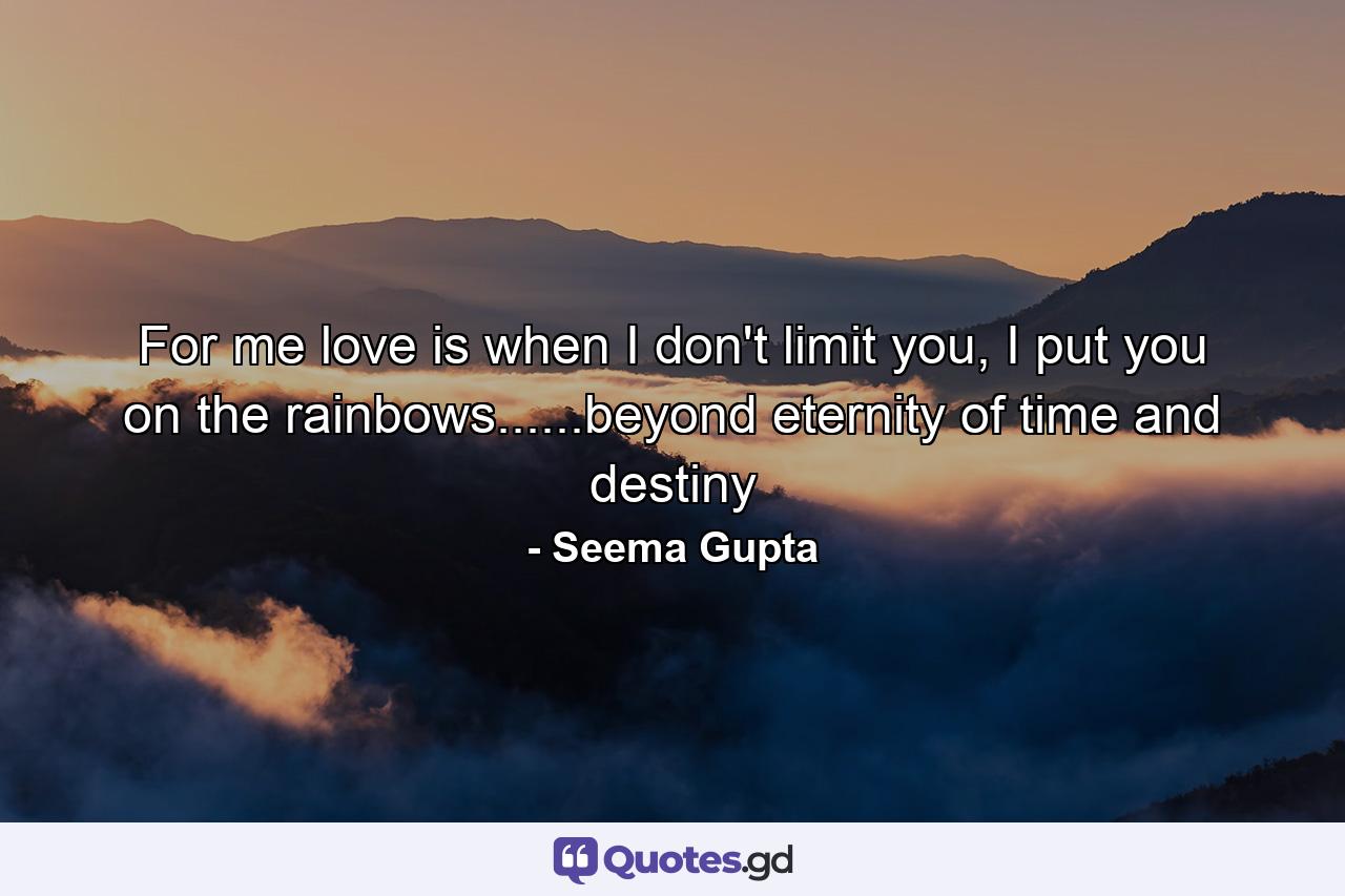 For me love is when I don't limit you, I put you on the rainbows......beyond eternity of time and destiny - Quote by Seema Gupta