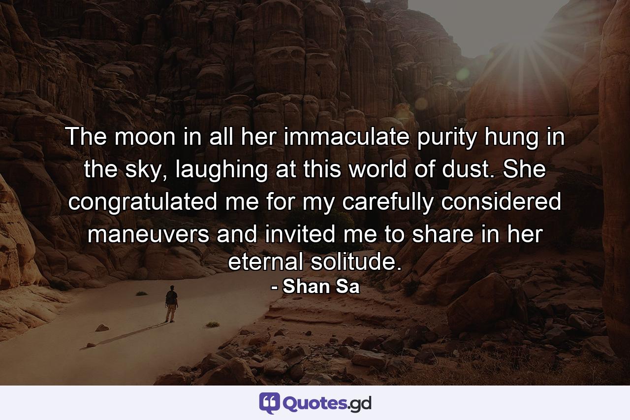 The moon in all her immaculate purity hung in the sky, laughing at this world of dust. She congratulated me for my carefully considered maneuvers and invited me to share in her eternal solitude. - Quote by Shan Sa