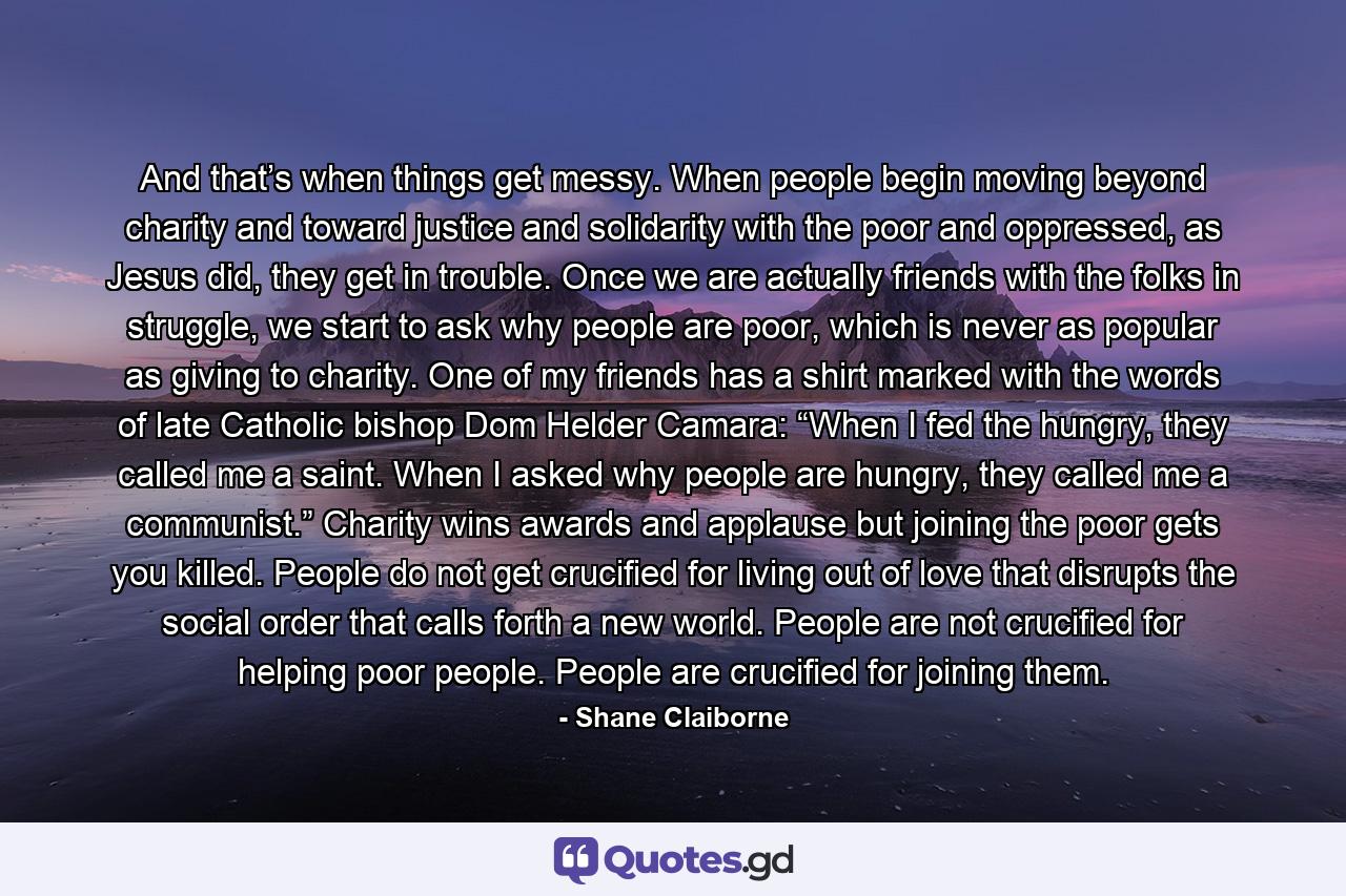 And that’s when things get messy. When people begin moving beyond charity and toward justice and solidarity with the poor and oppressed, as Jesus did, they get in trouble. Once we are actually friends with the folks in struggle, we start to ask why people are poor, which is never as popular as giving to charity. One of my friends has a shirt marked with the words of late Catholic bishop Dom Helder Camara: “When I fed the hungry, they called me a saint. When I asked why people are hungry, they called me a communist.” Charity wins awards and applause but joining the poor gets you killed. People do not get crucified for living out of love that disrupts the social order that calls forth a new world. People are not crucified for helping poor people. People are crucified for joining them. - Quote by Shane Claiborne