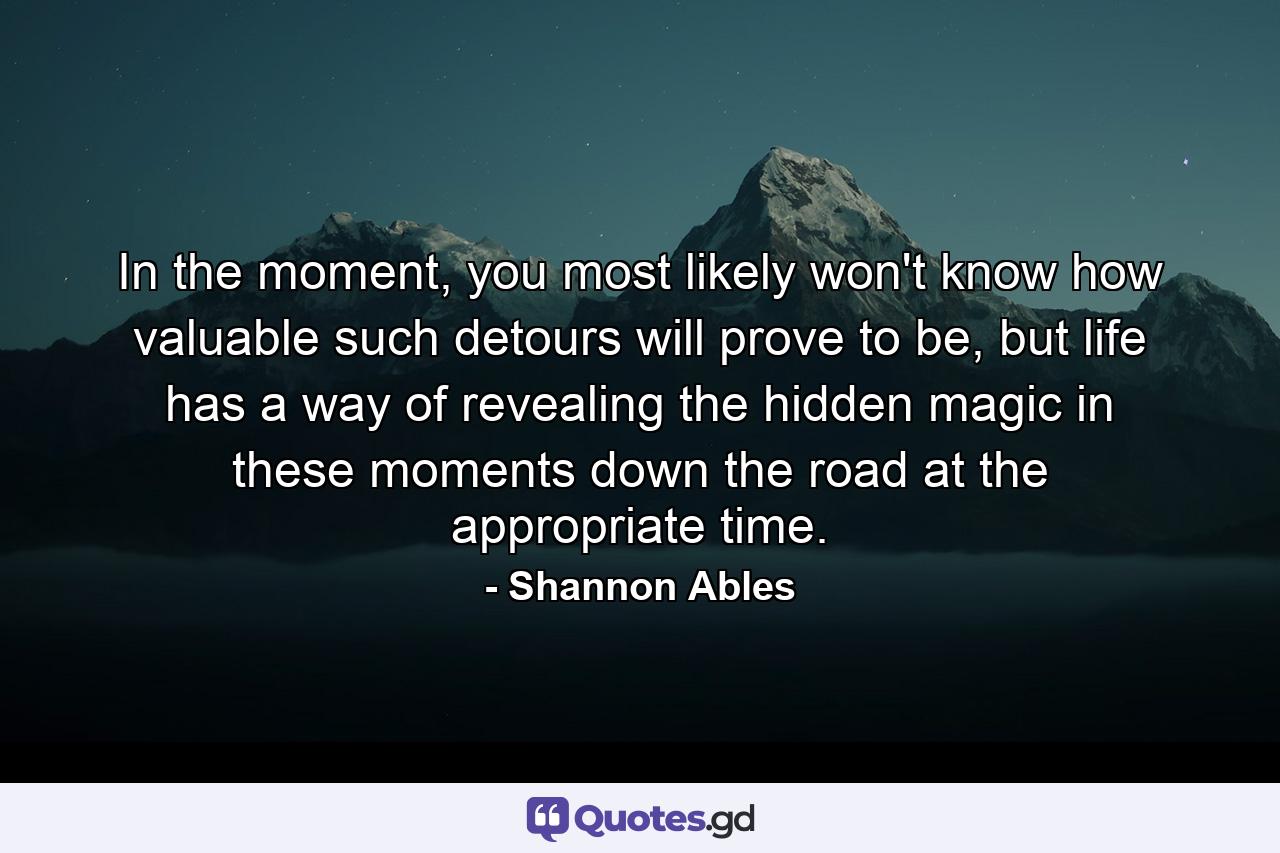 In the moment, you most likely won't know how valuable such detours will prove to be, but life has a way of revealing the hidden magic in these moments down the road at the appropriate time. - Quote by Shannon Ables