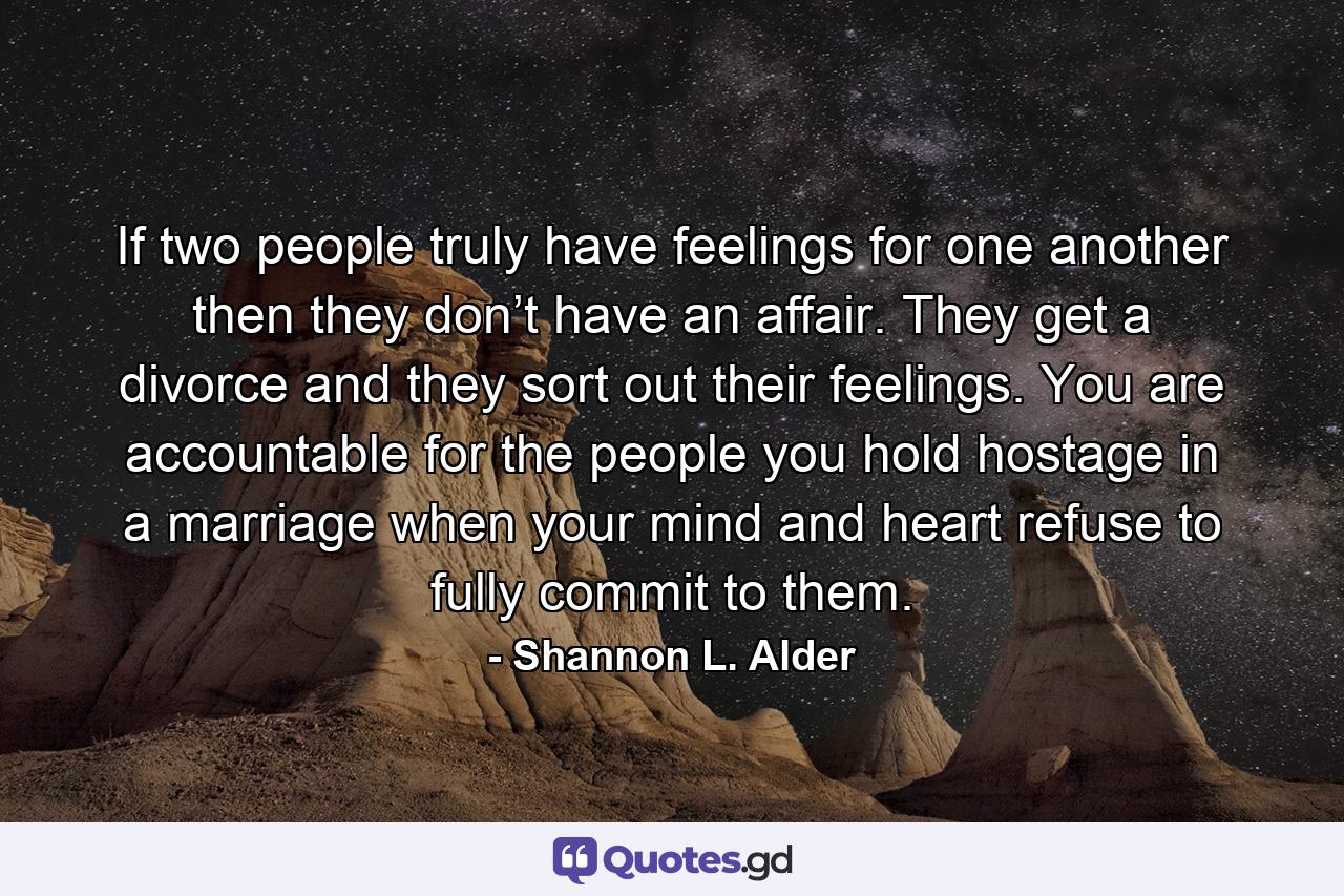 If two people truly have feelings for one another then they don’t have an affair. They get a divorce and they sort out their feelings. You are accountable for the people you hold hostage in a marriage when your mind and heart refuse to fully commit to them. - Quote by Shannon L. Alder