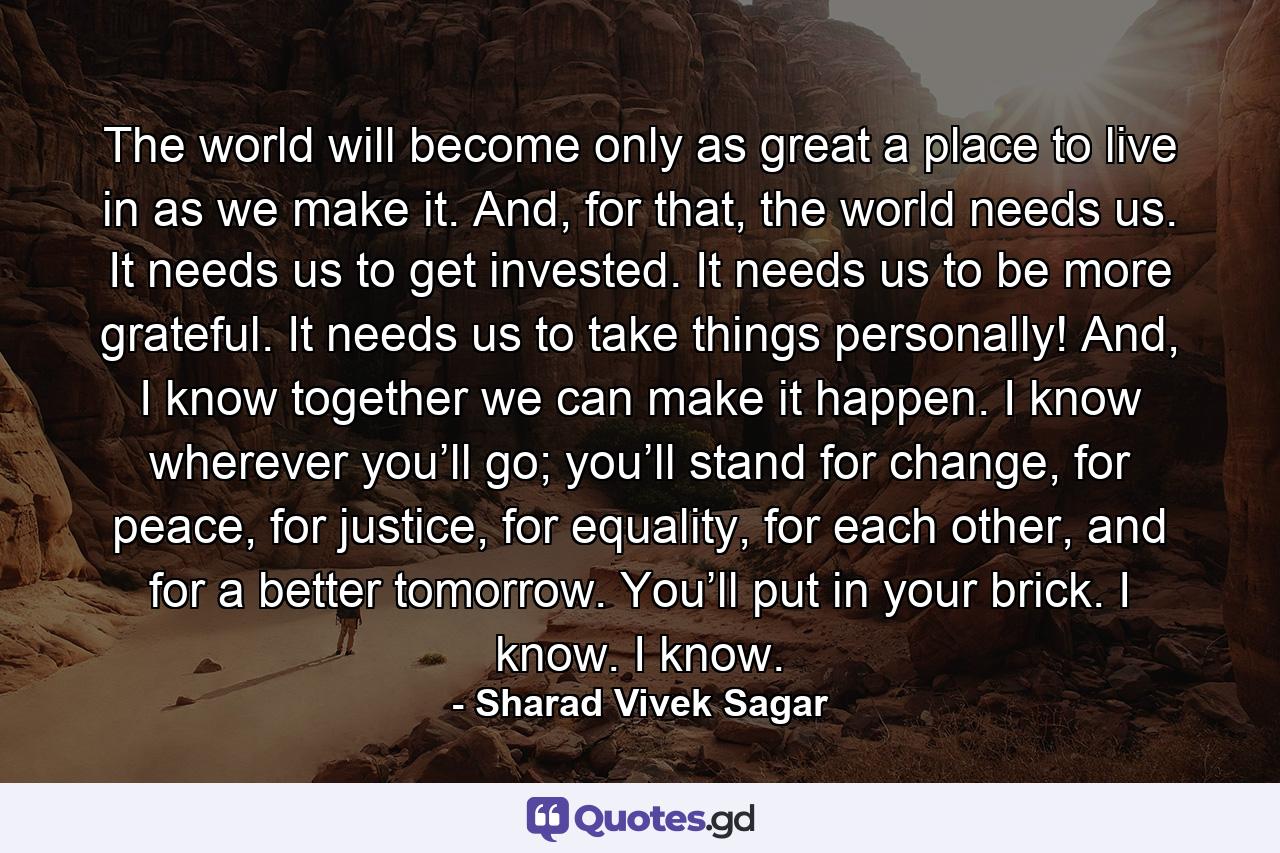 The world will become only as great a place to live in as we make it. And, for that, the world needs us. It needs us to get invested. It needs us to be more grateful. It needs us to take things personally! And, I know together we can make it happen. I know wherever you’ll go; you’ll stand for change, for peace, for justice, for equality, for each other, and for a better tomorrow. You’ll put in your brick. I know. I know. - Quote by Sharad Vivek Sagar