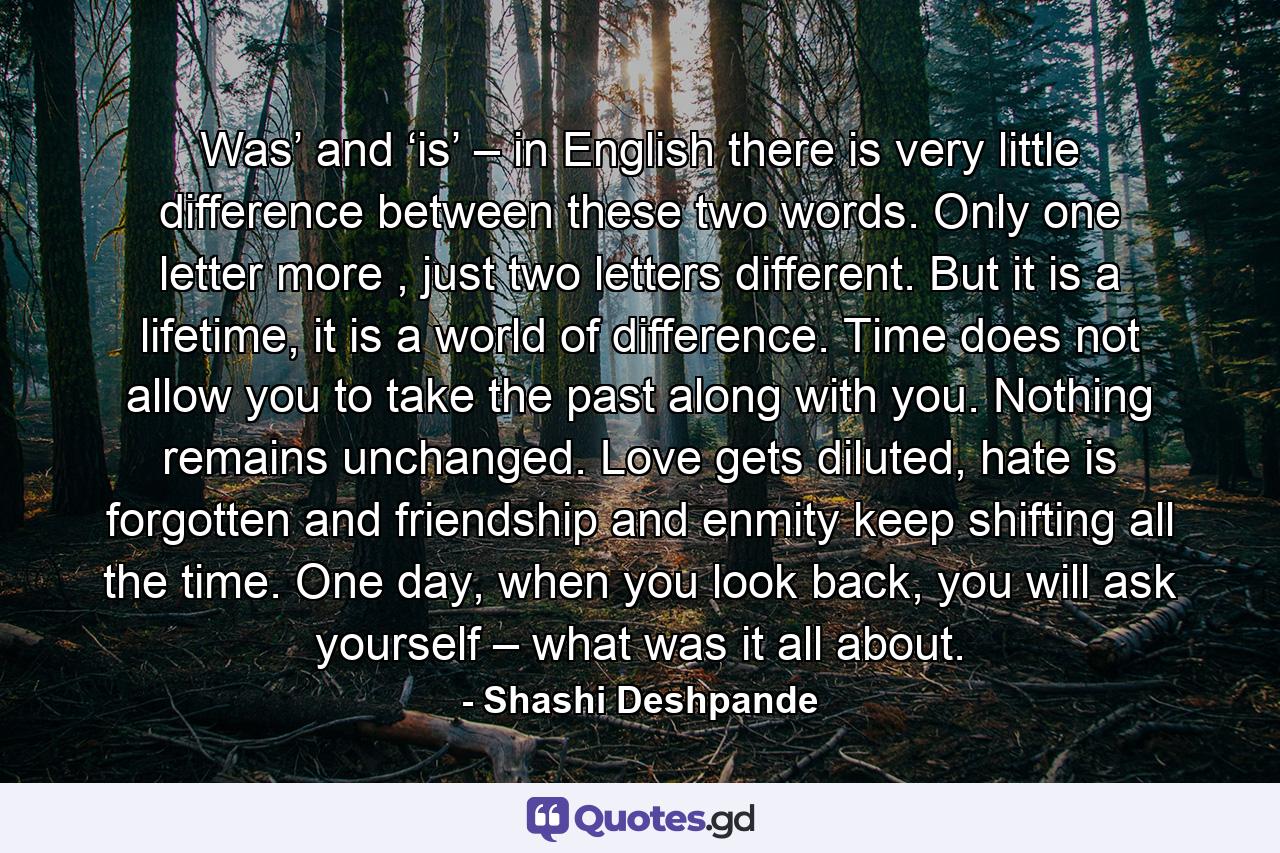 Was’ and ‘is’ – in English there is very little difference between these two words. Only one letter more , just two letters different. But it is a lifetime, it is a world of difference. Time does not allow you to take the past along with you. Nothing remains unchanged. Love gets diluted, hate is forgotten and friendship and enmity keep shifting all the time. One day, when you look back, you will ask yourself – what was it all about. - Quote by Shashi Deshpande