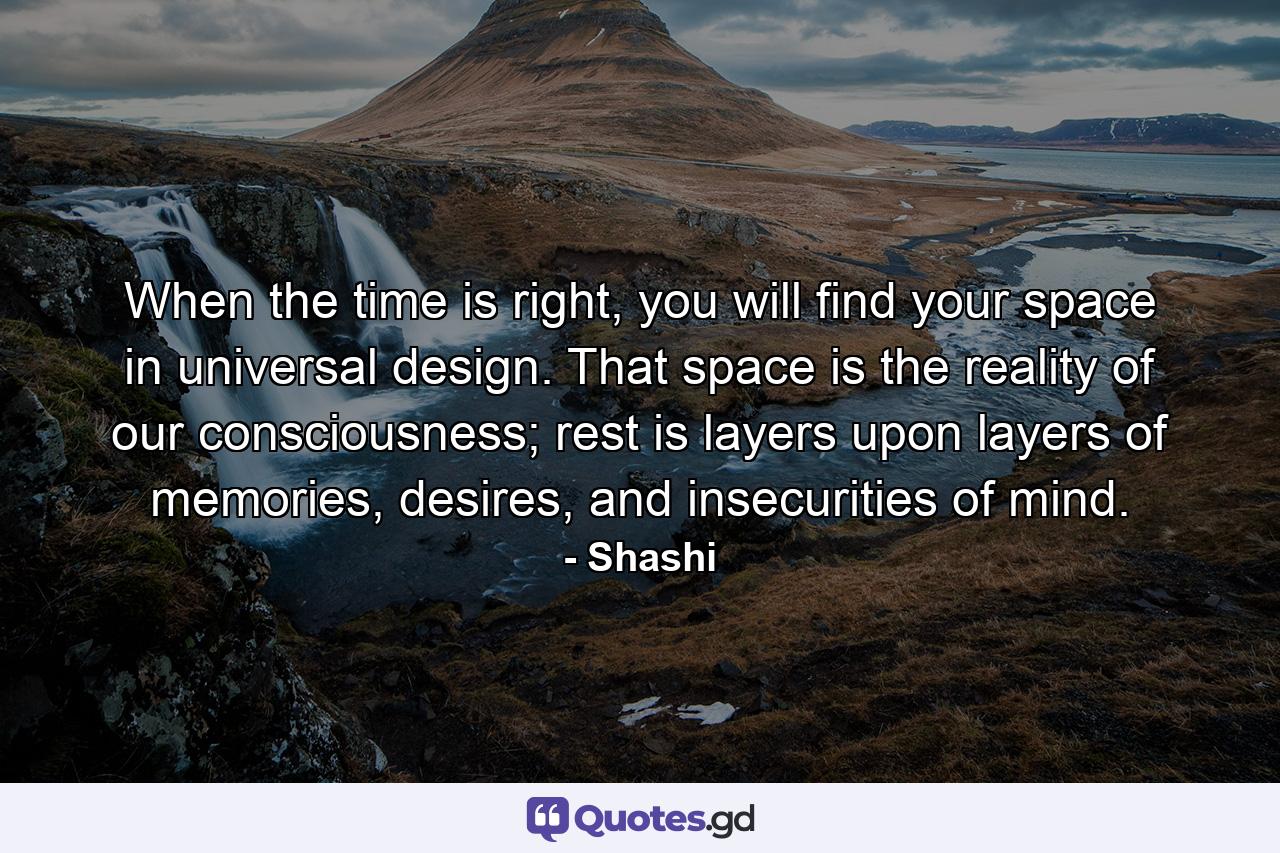 When the time is right, you will find your space in universal design. That space is the reality of our consciousness; rest is layers upon layers of memories, desires, and insecurities of mind. - Quote by Shashi